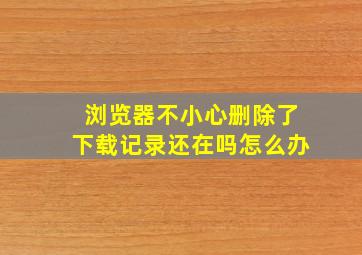 浏览器不小心删除了下载记录还在吗怎么办