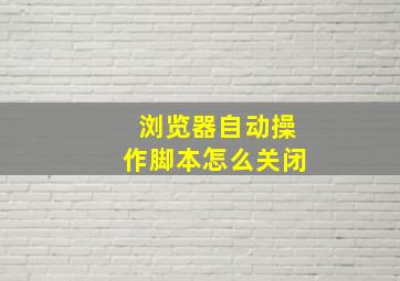 浏览器自动操作脚本怎么关闭