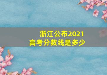 浙江公布2021高考分数线是多少