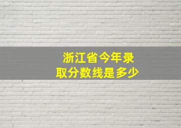 浙江省今年录取分数线是多少