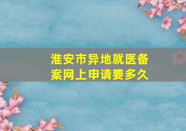 淮安市异地就医备案网上申请要多久