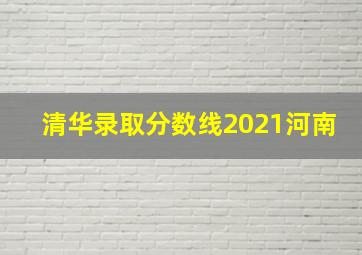 清华录取分数线2021河南