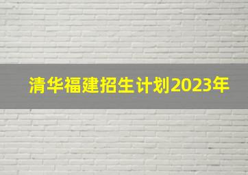 清华福建招生计划2023年