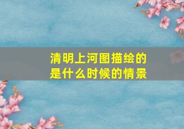 清明上河图描绘的是什么时候的情景