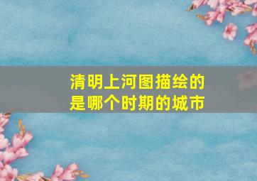 清明上河图描绘的是哪个时期的城市