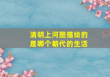 清明上河图描绘的是哪个朝代的生活