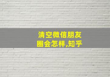 清空微信朋友圈会怎样,知乎