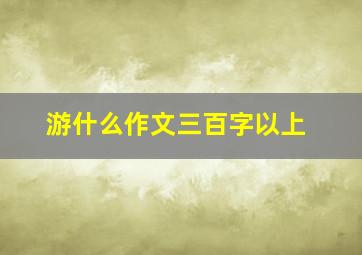 游什么作文三百字以上