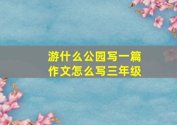 游什么公园写一篇作文怎么写三年级