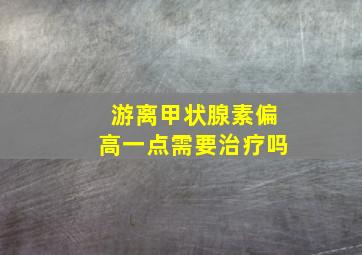 游离甲状腺素偏高一点需要治疗吗