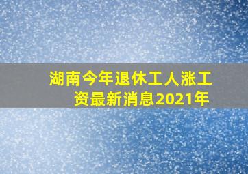 湖南今年退休工人涨工资最新消息2021年