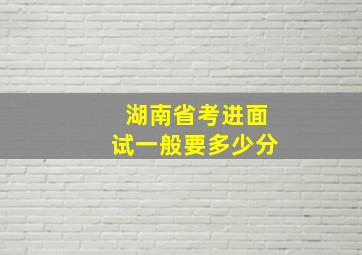 湖南省考进面试一般要多少分