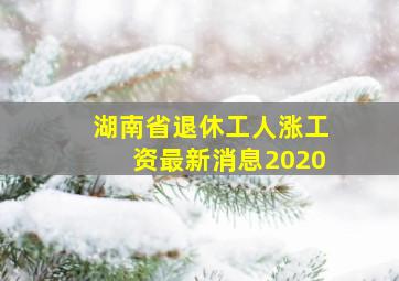 湖南省退休工人涨工资最新消息2020