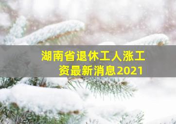 湖南省退休工人涨工资最新消息2021