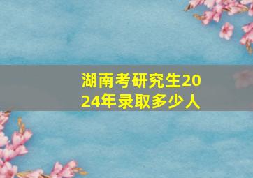 湖南考研究生2024年录取多少人