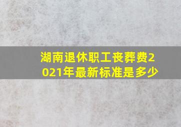 湖南退休职工丧葬费2021年最新标准是多少