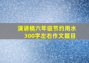 演讲稿六年级节约用水300字左右作文题目