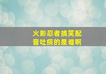 火影忍者搞笑配音吐痰的是谁啊