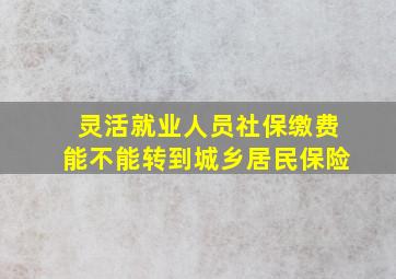 灵活就业人员社保缴费能不能转到城乡居民保险