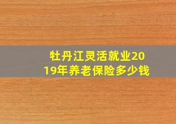 牡丹江灵活就业2019年养老保险多少钱