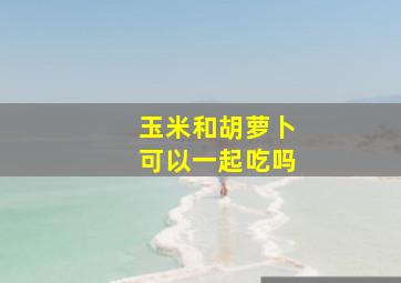 玉米和胡萝卜可以一起吃吗