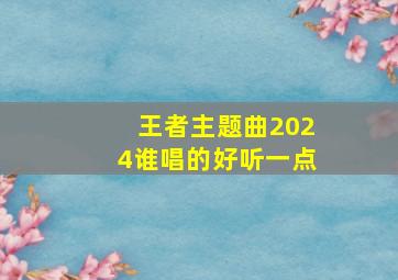 王者主题曲2024谁唱的好听一点