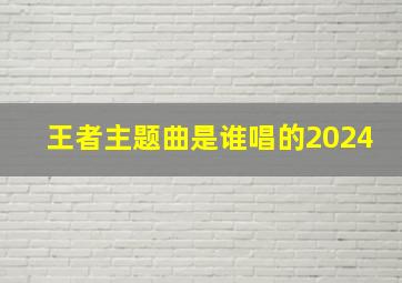 王者主题曲是谁唱的2024