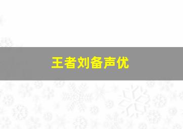 王者刘备声优