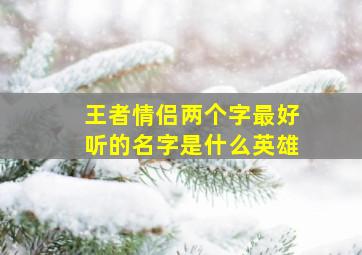 王者情侣两个字最好听的名字是什么英雄