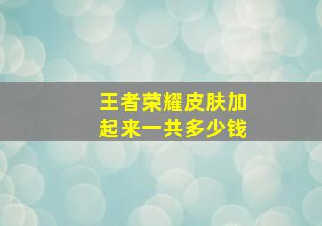 王者荣耀皮肤加起来一共多少钱