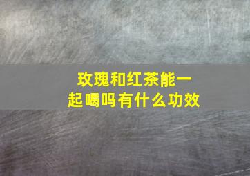 玫瑰和红茶能一起喝吗有什么功效