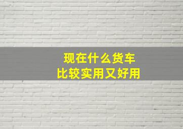 现在什么货车比较实用又好用