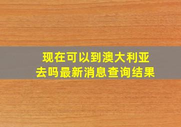 现在可以到澳大利亚去吗最新消息查询结果