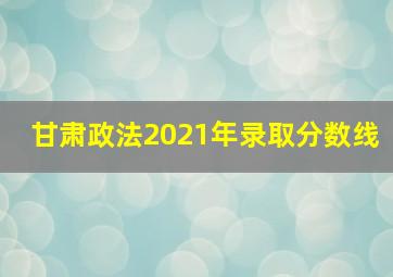 甘肃政法2021年录取分数线