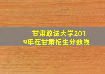 甘肃政法大学2019年在甘肃招生分数线