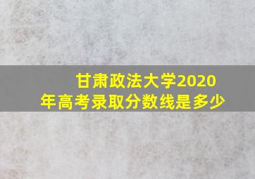 甘肃政法大学2020年高考录取分数线是多少