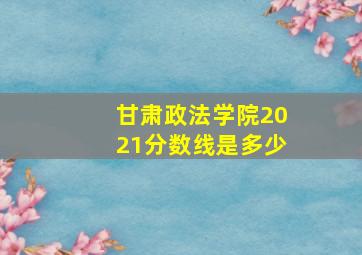 甘肃政法学院2021分数线是多少