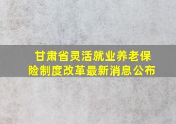 甘肃省灵活就业养老保险制度改革最新消息公布