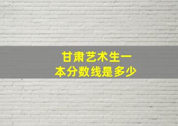 甘肃艺术生一本分数线是多少