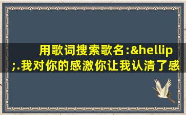 用歌词搜索歌名:….我对你的感激你让我认清了感情