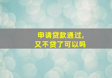 申请贷款通过,又不贷了可以吗