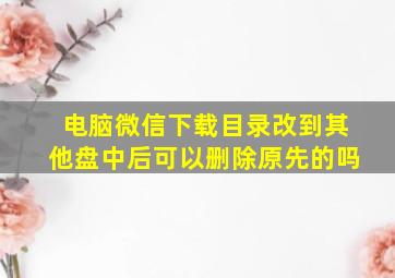 电脑微信下载目录改到其他盘中后可以删除原先的吗