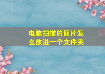 电脑扫描的图片怎么放进一个文件夹