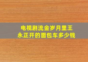 电视剧流金岁月里王永正开的面包车多少钱