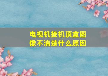 电视机接机顶盒图像不清楚什么原因