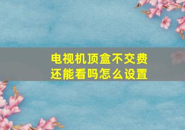 电视机顶盒不交费还能看吗怎么设置