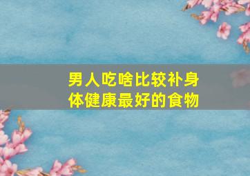 男人吃啥比较补身体健康最好的食物