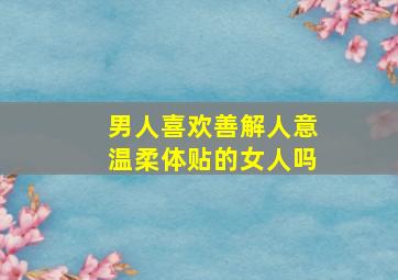 男人喜欢善解人意温柔体贴的女人吗