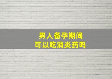 男人备孕期间可以吃消炎药吗