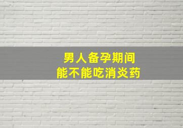 男人备孕期间能不能吃消炎药